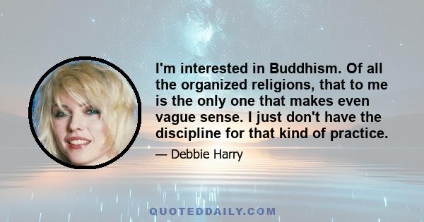 I'm interested in Buddhism. Of all the organized religions, that to me is the only one that makes even vague sense. I just don't have the discipline for that kind of practice.