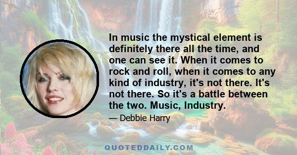 In music the mystical element is definitely there all the time, and one can see it. When it comes to rock and roll, when it comes to any kind of industry, it's not there. It's not there. So it's a battle between the