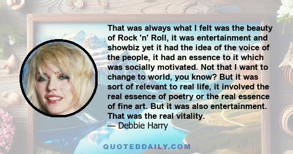 That was always what I felt was the beauty of Rock 'n' Roll, it was entertainment and showbiz yet it had the idea of the voice of the people, it had an essence to it which was socially motivated. Not that I want to