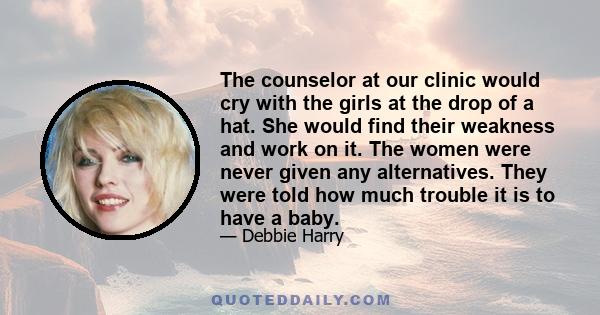 The counselor at our clinic would cry with the girls at the drop of a hat. She would find their weakness and work on it. The women were never given any alternatives. They were told how much trouble it is to have a baby.