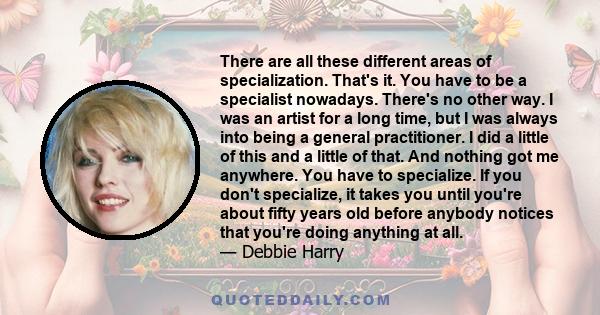 There are all these different areas of specialization. That's it. You have to be a specialist nowadays. There's no other way. I was an artist for a long time, but I was always into being a general practitioner. I did a