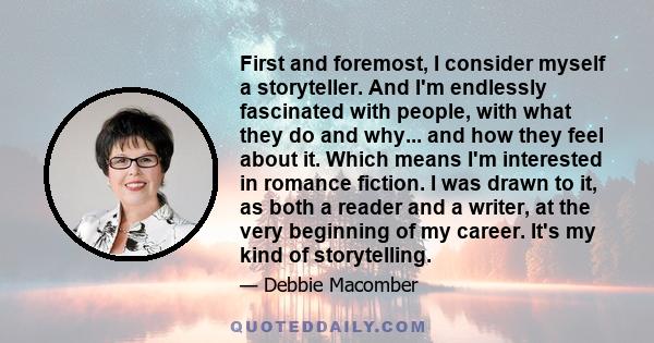 First and foremost, I consider myself a storyteller. And I'm endlessly fascinated with people, with what they do and why... and how they feel about it. Which means I'm interested in romance fiction. I was drawn to it,