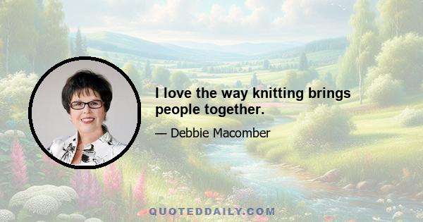 I love the way knitting brings people together.