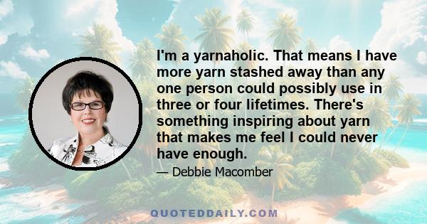 I'm a yarnaholic. That means I have more yarn stashed away than any one person could possibly use in three or four lifetimes. There's something inspiring about yarn that makes me feel I could never have enough.