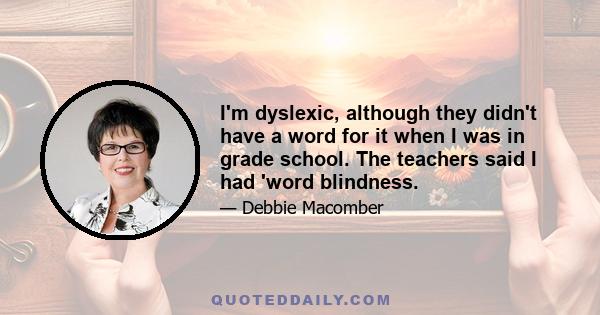 I'm dyslexic, although they didn't have a word for it when I was in grade school. The teachers said I had 'word blindness.