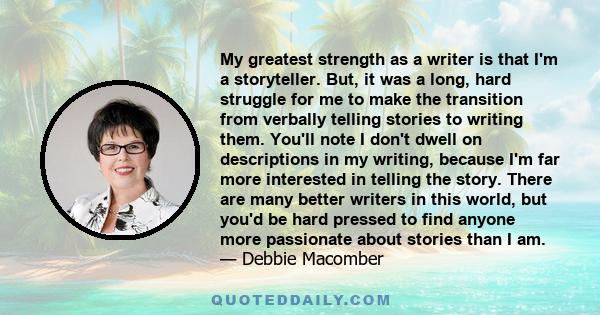 My greatest strength as a writer is that I'm a storyteller. But, it was a long, hard struggle for me to make the transition from verbally telling stories to writing them. You'll note I don't dwell on descriptions in my