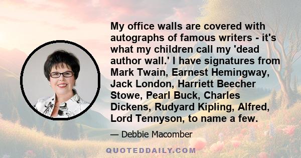 My office walls are covered with autographs of famous writers - it's what my children call my 'dead author wall.' I have signatures from Mark Twain, Earnest Hemingway, Jack London, Harriett Beecher Stowe, Pearl Buck,