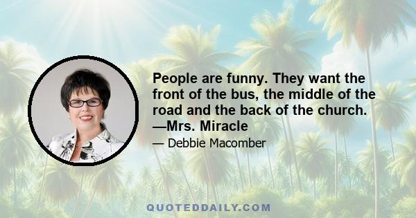 People are funny. They want the front of the bus, the middle of the road and the back of the church. —Mrs. Miracle