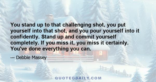 You stand up to that challenging shot, you put yourself into that shot, and you pour yourself into it confidently. Stand up and commit yourself completely. If you miss it, you miss it certainly. You've done everything