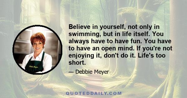 Believe in yourself, not only in swimming, but in life itself. You always have to have fun. You have to have an open mind. If you're not enjoying it, don't do it. Life's too short.