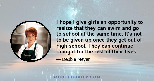 I hope I give girls an opportunity to realize that they can swim and go to school at the same time. It's not to be given up once they get out of high school. They can continue doing it for the rest of their lives.