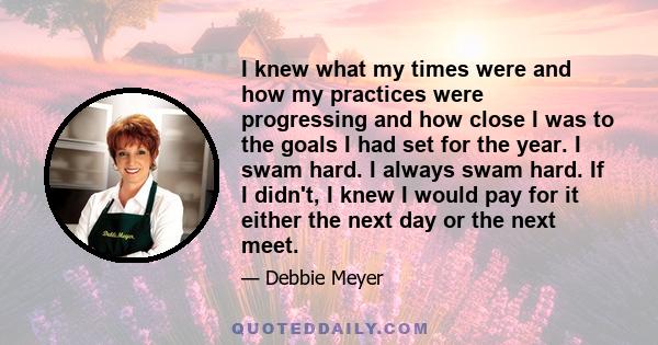 I knew what my times were and how my practices were progressing and how close I was to the goals I had set for the year. I swam hard. I always swam hard. If I didn't, I knew I would pay for it either the next day or the 