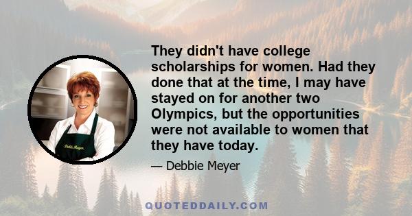 They didn't have college scholarships for women. Had they done that at the time, I may have stayed on for another two Olympics, but the opportunities were not available to women that they have today.