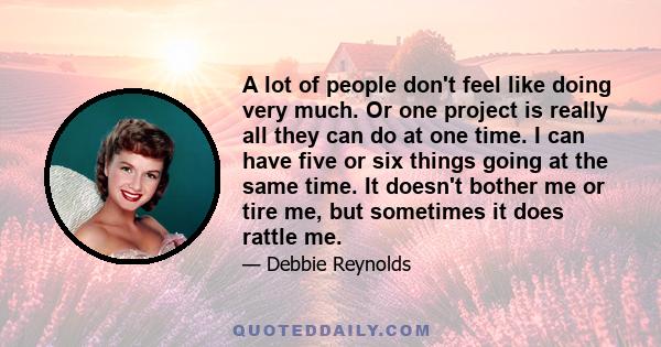 A lot of people don't feel like doing very much. Or one project is really all they can do at one time. I can have five or six things going at the same time. It doesn't bother me or tire me, but sometimes it does rattle