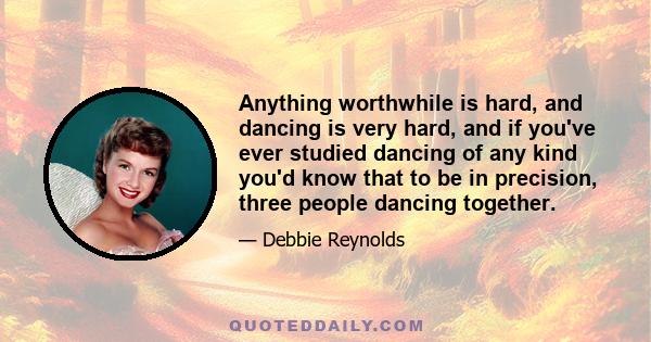 Anything worthwhile is hard, and dancing is very hard, and if you've ever studied dancing of any kind you'd know that to be in precision, three people dancing together.