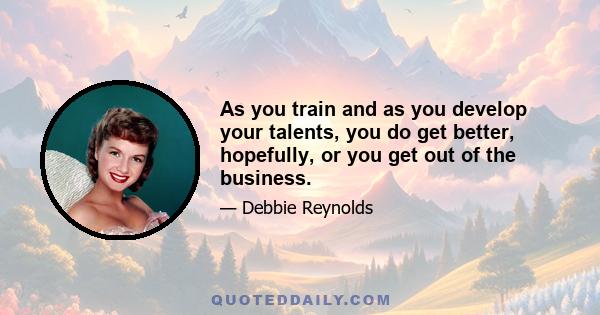 As you train and as you develop your talents, you do get better, hopefully, or you get out of the business.