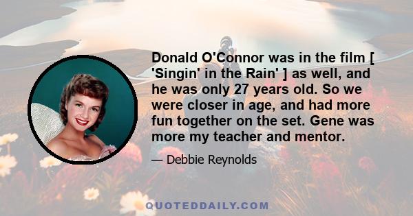 Donald O'Connor was in the film [ 'Singin' in the Rain' ] as well, and he was only 27 years old. So we were closer in age, and had more fun together on the set. Gene was more my teacher and mentor.