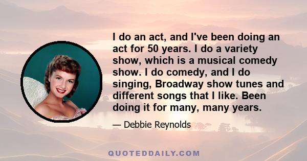 I do an act, and I've been doing an act for 50 years. I do a variety show, which is a musical comedy show. I do comedy, and I do singing, Broadway show tunes and different songs that I like. Been doing it for many, many 