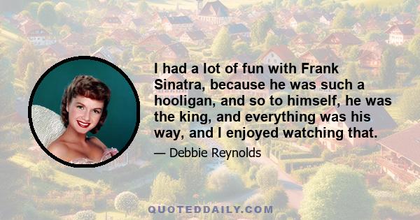 I had a lot of fun with Frank Sinatra, because he was such a hooligan, and so to himself, he was the king, and everything was his way, and I enjoyed watching that.