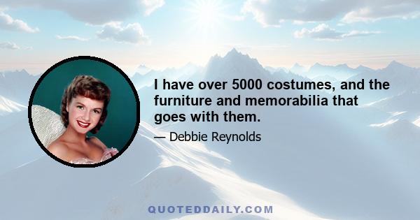 I have over 5000 costumes, and the furniture and memorabilia that goes with them.