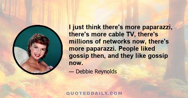 I just think there's more paparazzi, there's more cable TV, there's millions of networks now, there's more paparazzi. People liked gossip then, and they like gossip now.