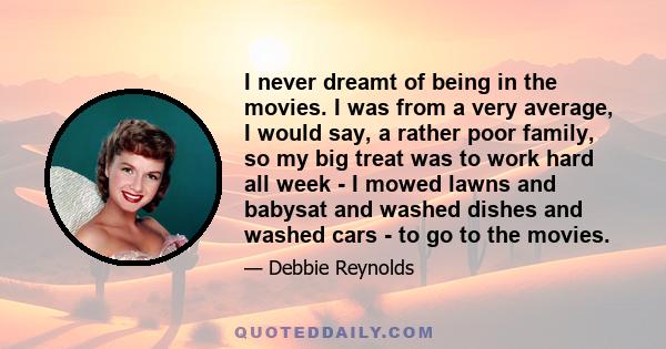 I never dreamt of being in the movies. I was from a very average, I would say, a rather poor family, so my big treat was to work hard all week - I mowed lawns and babysat and washed dishes and washed cars - to go to the 