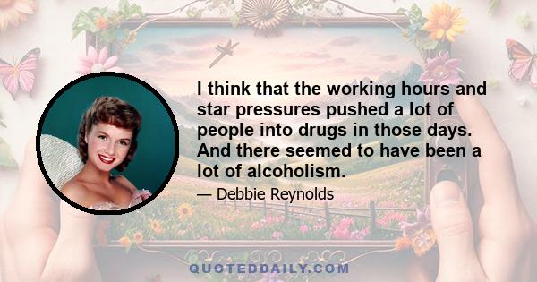 I think that the working hours and star pressures pushed a lot of people into drugs in those days. And there seemed to have been a lot of alcoholism.