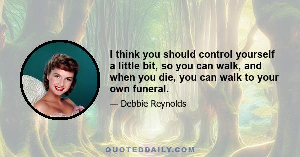 I think you should control yourself a little bit, so you can walk, and when you die, you can walk to your own funeral.