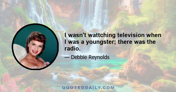 I wasn't wattching television when I was a youngster; there was the radio.