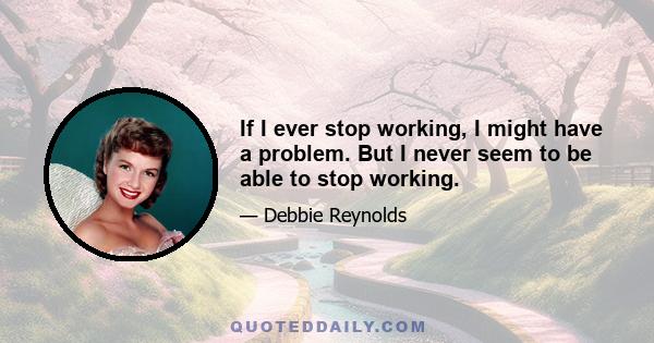 If I ever stop working, I might have a problem. But I never seem to be able to stop working.