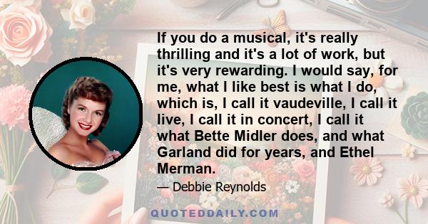 If you do a musical, it's really thrilling and it's a lot of work, but it's very rewarding. I would say, for me, what I like best is what I do, which is, I call it vaudeville, I call it live, I call it in concert, I