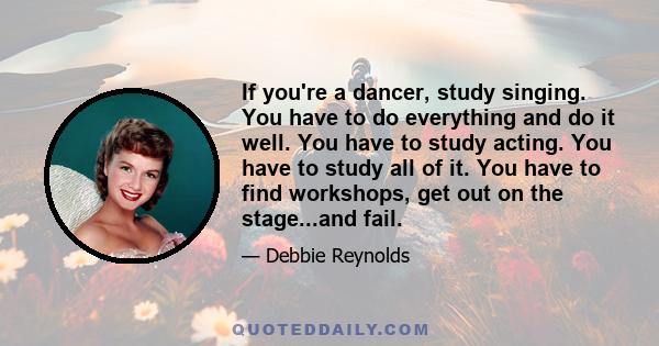 If you're a dancer, study singing. You have to do everything and do it well. You have to study acting. You have to study all of it. You have to find workshops, get out on the stage...and fail.