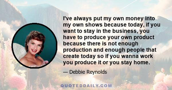 I've always put my own money into my own shows because today, if you want to stay in the business, you have to produce your own product because there is not enough production and enough people that create today so if