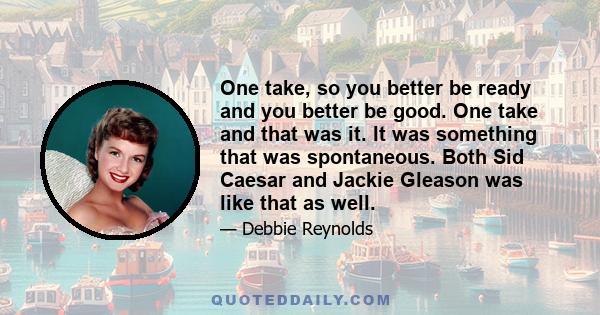 One take, so you better be ready and you better be good. One take and that was it. It was something that was spontaneous. Both Sid Caesar and Jackie Gleason was like that as well.