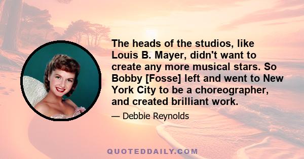 The heads of the studios, like Louis B. Mayer, didn't want to create any more musical stars. So Bobby [Fosse] left and went to New York City to be a choreographer, and created brilliant work.