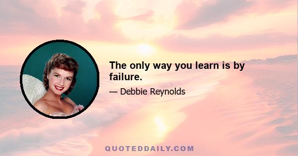 The only way you learn is by failure.