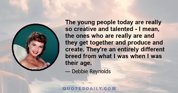 The young people today are really so creative and talented - I mean, the ones who are really are and they get together and produce and create. They're an entirely different breed from what I was when I was their age.