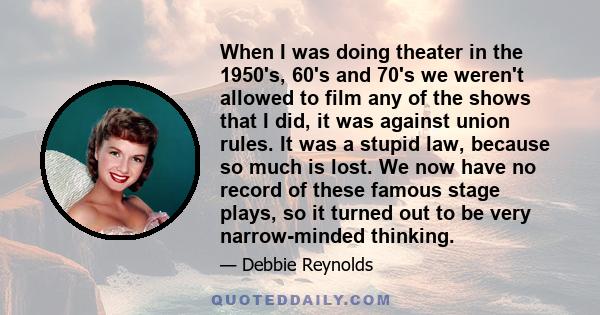 When I was doing theater in the 1950's, 60's and 70's we weren't allowed to film any of the shows that I did, it was against union rules. It was a stupid law, because so much is lost. We now have no record of these