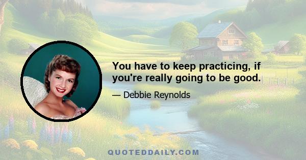 You have to keep practicing, if you're really going to be good.