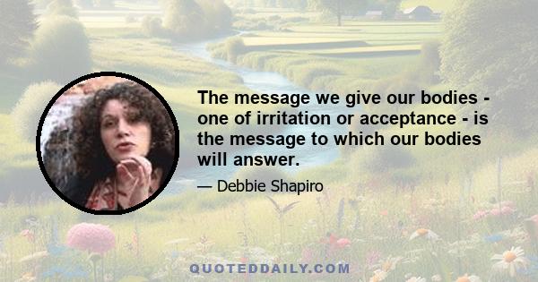 The message we give our bodies - one of irritation or acceptance - is the message to which our bodies will answer.