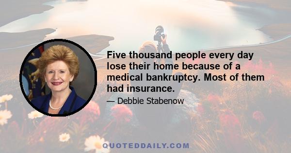 Five thousand people every day lose their home because of a medical bankruptcy. Most of them had insurance.