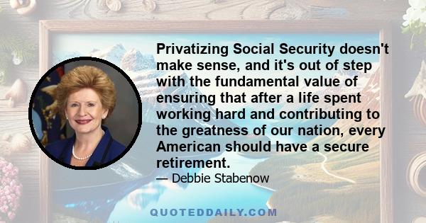 Privatizing Social Security doesn't make sense, and it's out of step with the fundamental value of ensuring that after a life spent working hard and contributing to the greatness of our nation, every American should