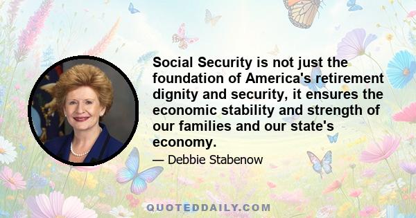 Social Security is not just the foundation of America's retirement dignity and security, it ensures the economic stability and strength of our families and our state's economy.