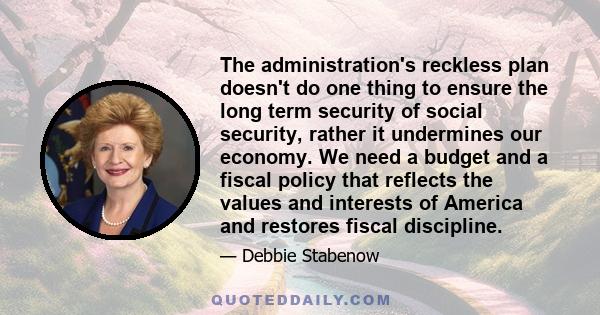 The administration's reckless plan doesn't do one thing to ensure the long term security of social security, rather it undermines our economy. We need a budget and a fiscal policy that reflects the values and interests