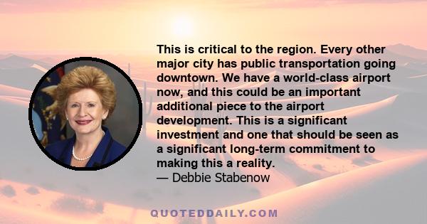 This is critical to the region. Every other major city has public transportation going downtown. We have a world-class airport now, and this could be an important additional piece to the airport development. This is a