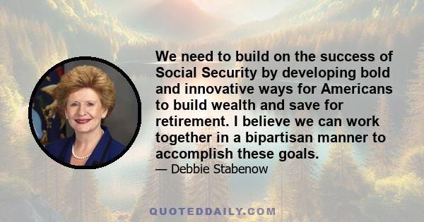 We need to build on the success of Social Security by developing bold and innovative ways for Americans to build wealth and save for retirement. I believe we can work together in a bipartisan manner to accomplish these