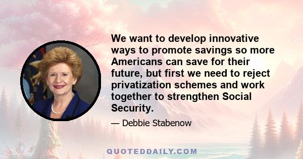 We want to develop innovative ways to promote savings so more Americans can save for their future, but first we need to reject privatization schemes and work together to strengthen Social Security.