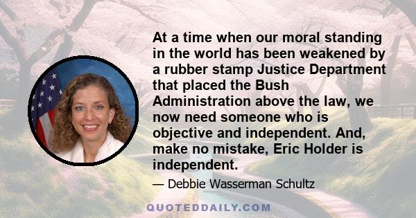 At a time when our moral standing in the world has been weakened by a rubber stamp Justice Department that placed the Bush Administration above the law, we now need someone who is objective and independent. And, make no 