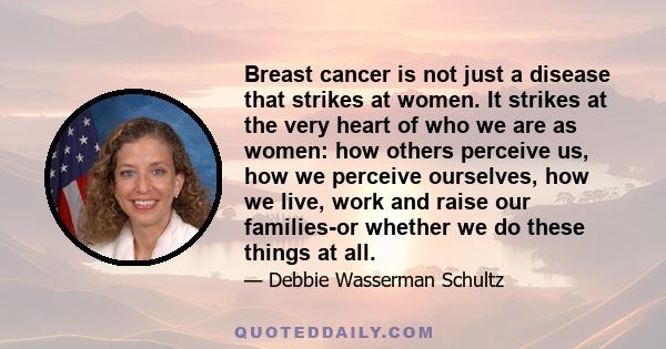 Breast cancer is not just a disease that strikes at women. It strikes at the very heart of who we are as women: how others perceive us, how we perceive ourselves, how we live, work and raise our families-or whether we