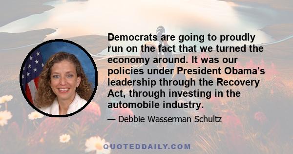 Democrats are going to proudly run on the fact that we turned the economy around. It was our policies under President Obama's leadership through the Recovery Act, through investing in the automobile industry.